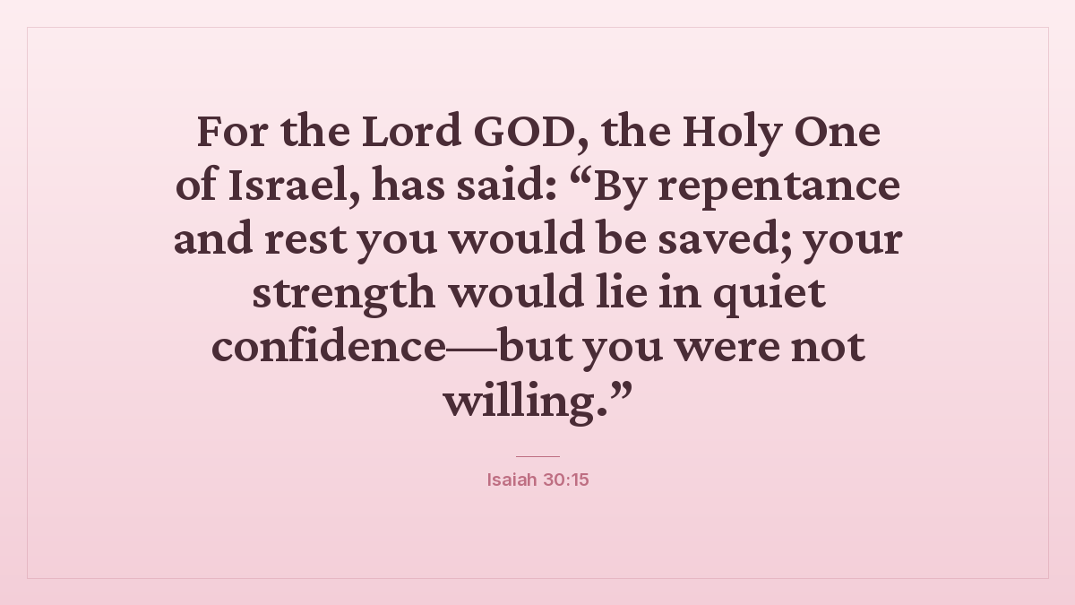 Isaiah 30:15 bible verse wallpaper — For the Lord GOD, the Holy One of Israel, has said: “By repentance and rest you would be saved; your strength would lie in quiet confidence—but you were not willing.”